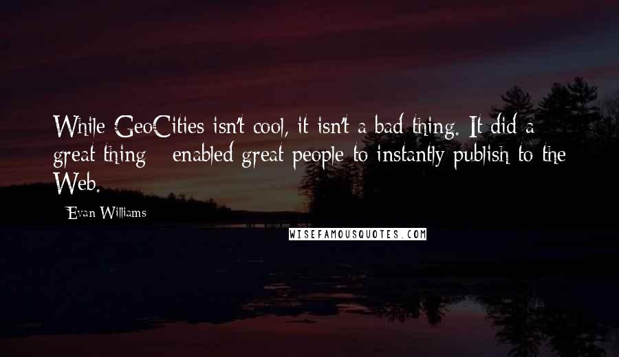 Evan Williams Quotes: While GeoCities isn't cool, it isn't a bad thing. It did a great thing - enabled great people to instantly publish to the Web.