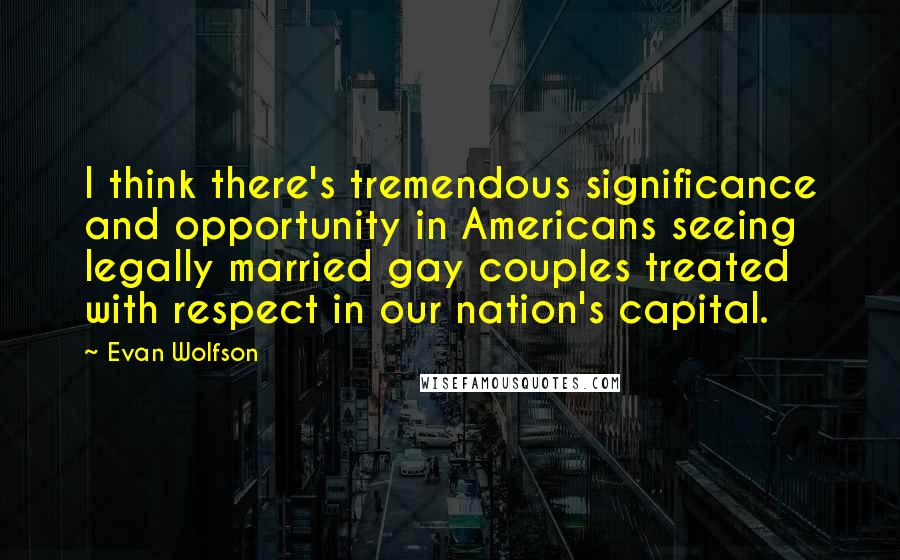 Evan Wolfson Quotes: I think there's tremendous significance and opportunity in Americans seeing legally married gay couples treated with respect in our nation's capital.