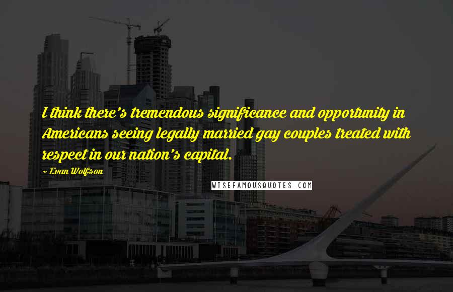 Evan Wolfson Quotes: I think there's tremendous significance and opportunity in Americans seeing legally married gay couples treated with respect in our nation's capital.