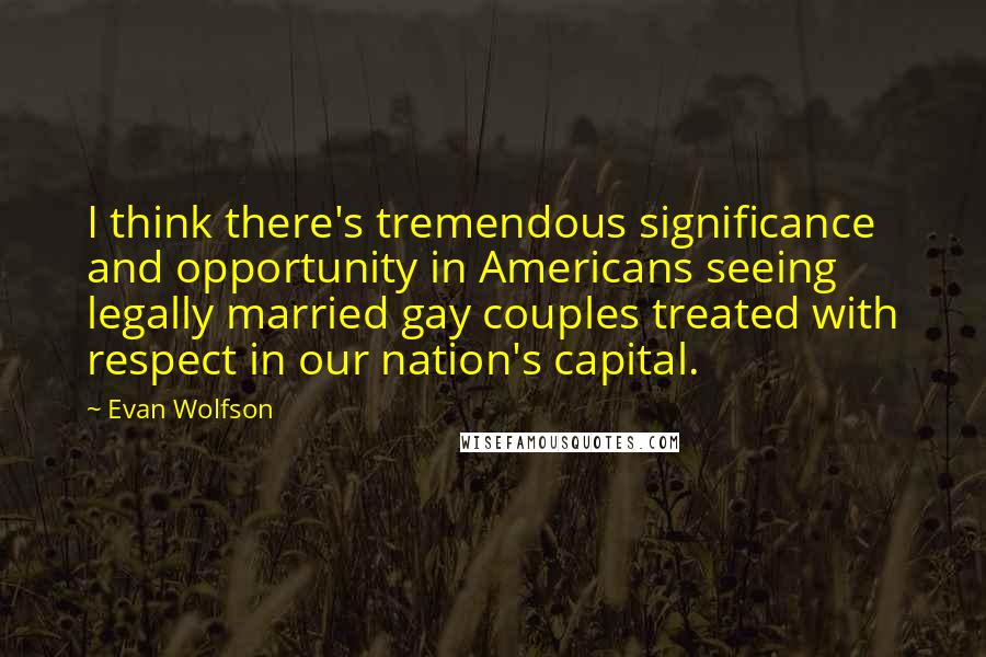 Evan Wolfson Quotes: I think there's tremendous significance and opportunity in Americans seeing legally married gay couples treated with respect in our nation's capital.