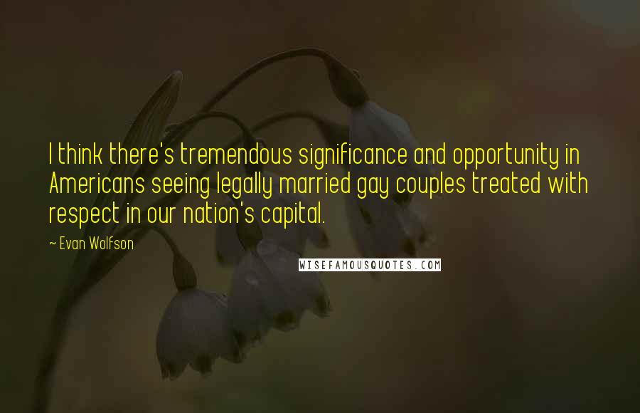 Evan Wolfson Quotes: I think there's tremendous significance and opportunity in Americans seeing legally married gay couples treated with respect in our nation's capital.