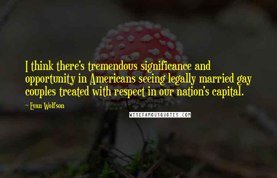 Evan Wolfson Quotes: I think there's tremendous significance and opportunity in Americans seeing legally married gay couples treated with respect in our nation's capital.