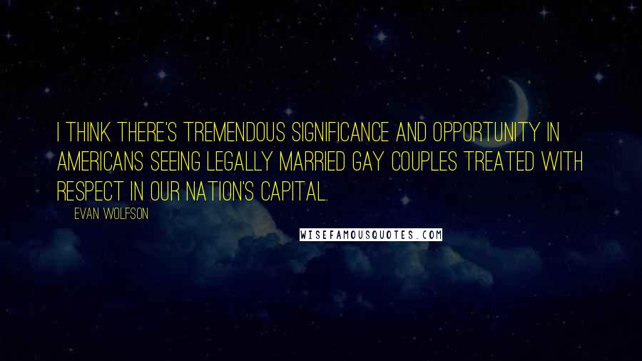 Evan Wolfson Quotes: I think there's tremendous significance and opportunity in Americans seeing legally married gay couples treated with respect in our nation's capital.