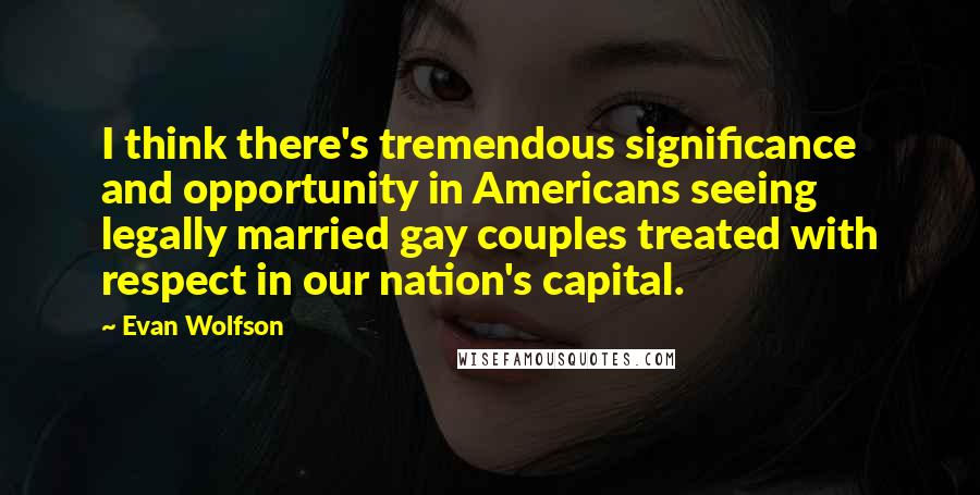 Evan Wolfson Quotes: I think there's tremendous significance and opportunity in Americans seeing legally married gay couples treated with respect in our nation's capital.