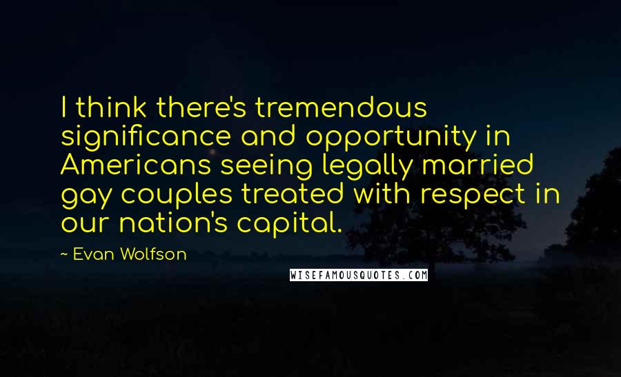 Evan Wolfson Quotes: I think there's tremendous significance and opportunity in Americans seeing legally married gay couples treated with respect in our nation's capital.