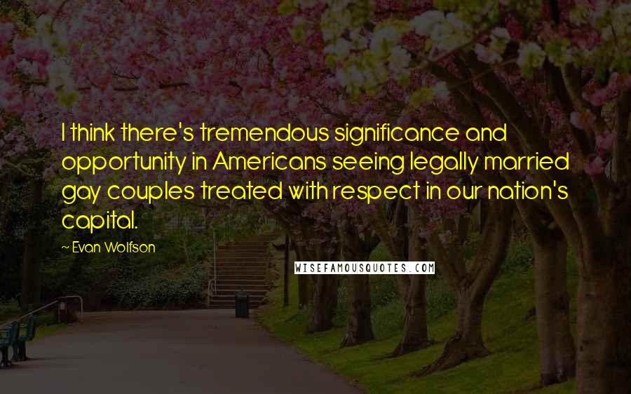 Evan Wolfson Quotes: I think there's tremendous significance and opportunity in Americans seeing legally married gay couples treated with respect in our nation's capital.