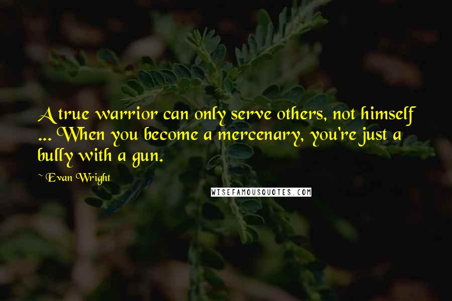 Evan Wright Quotes: A true warrior can only serve others, not himself ... When you become a mercenary, you're just a bully with a gun.