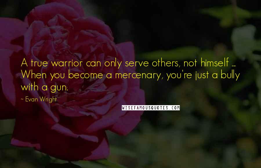 Evan Wright Quotes: A true warrior can only serve others, not himself ... When you become a mercenary, you're just a bully with a gun.