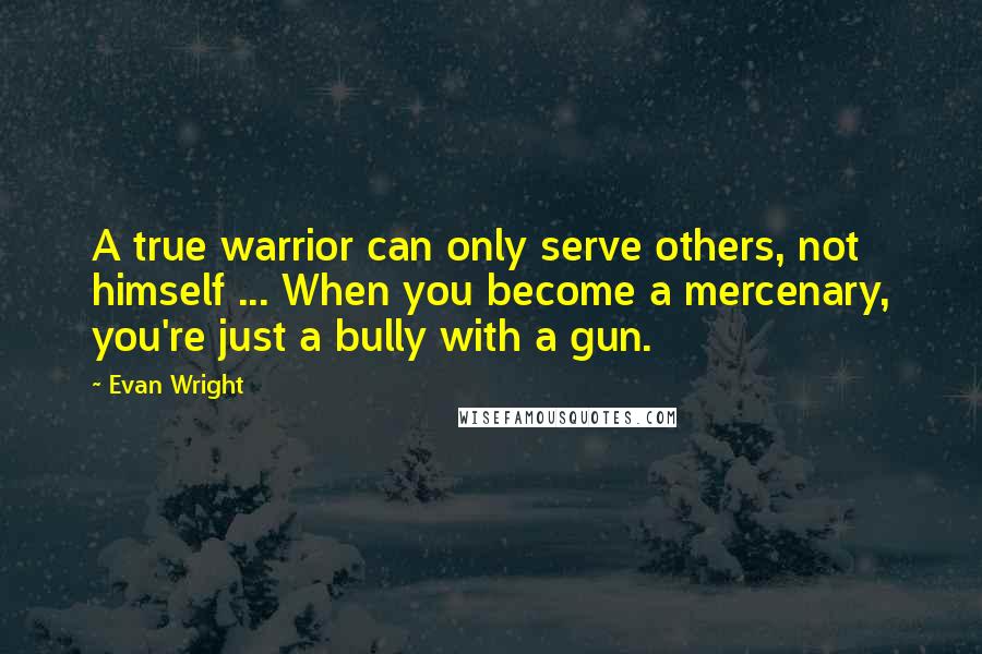 Evan Wright Quotes: A true warrior can only serve others, not himself ... When you become a mercenary, you're just a bully with a gun.