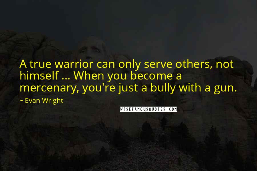 Evan Wright Quotes: A true warrior can only serve others, not himself ... When you become a mercenary, you're just a bully with a gun.