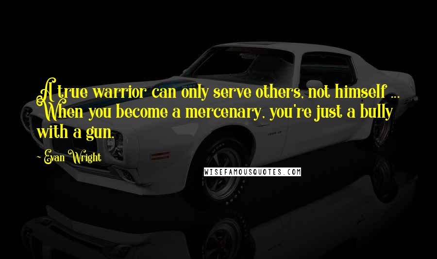 Evan Wright Quotes: A true warrior can only serve others, not himself ... When you become a mercenary, you're just a bully with a gun.