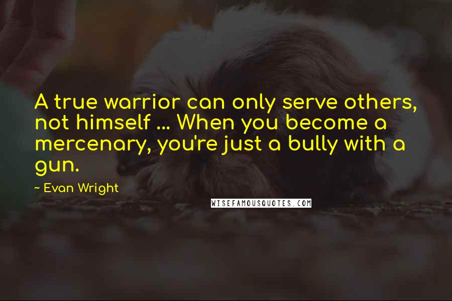 Evan Wright Quotes: A true warrior can only serve others, not himself ... When you become a mercenary, you're just a bully with a gun.