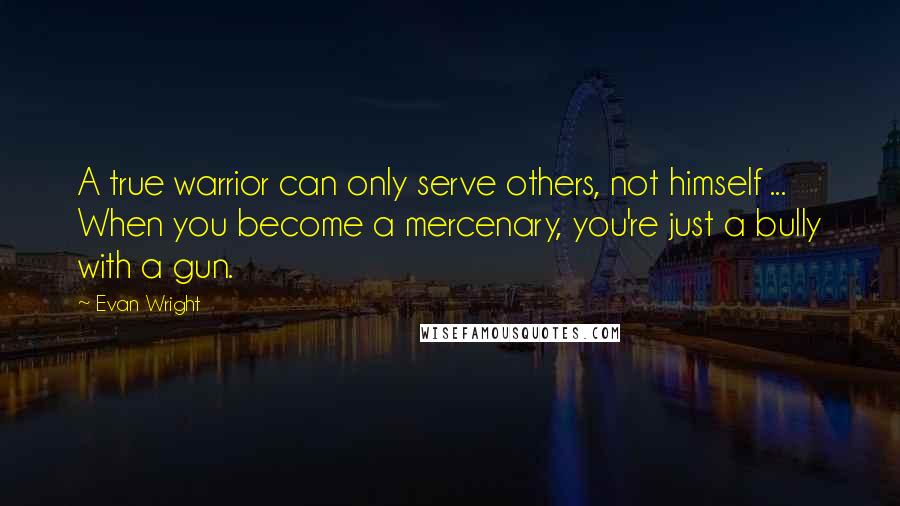 Evan Wright Quotes: A true warrior can only serve others, not himself ... When you become a mercenary, you're just a bully with a gun.