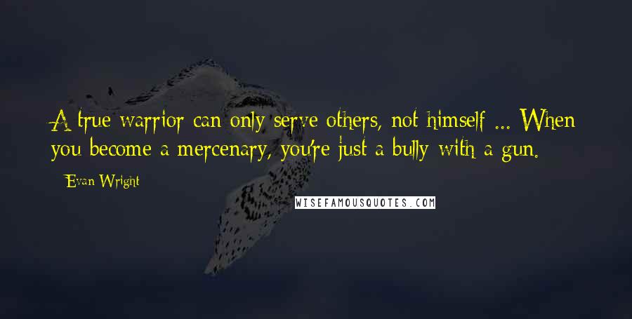 Evan Wright Quotes: A true warrior can only serve others, not himself ... When you become a mercenary, you're just a bully with a gun.