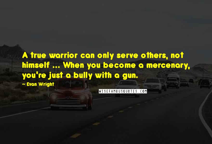 Evan Wright Quotes: A true warrior can only serve others, not himself ... When you become a mercenary, you're just a bully with a gun.