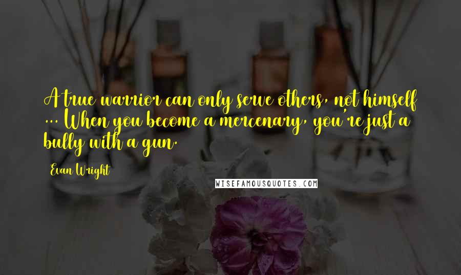 Evan Wright Quotes: A true warrior can only serve others, not himself ... When you become a mercenary, you're just a bully with a gun.