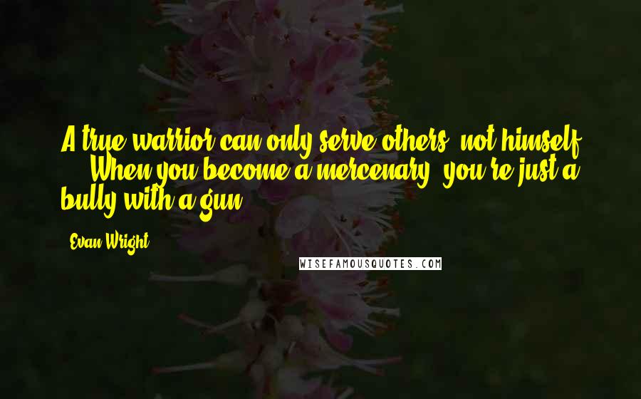 Evan Wright Quotes: A true warrior can only serve others, not himself ... When you become a mercenary, you're just a bully with a gun.