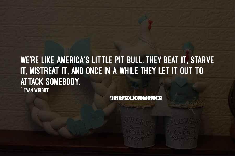 Evan Wright Quotes: We're like America's little pit bull. They beat it, starve it, mistreat it, and once in a while they let it out to attack somebody.