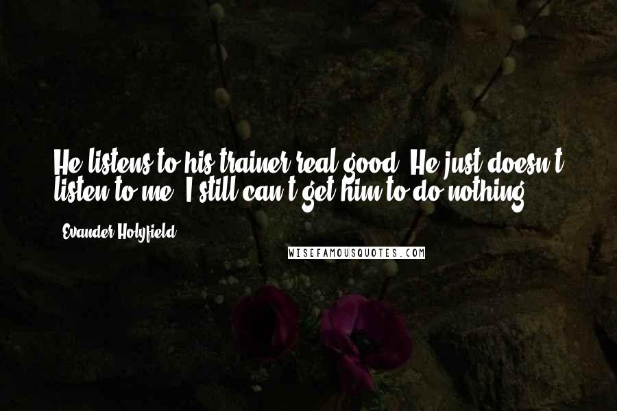 Evander Holyfield Quotes: He listens to his trainer real good. He just doesn't listen to me. I still can't get him to do nothing.