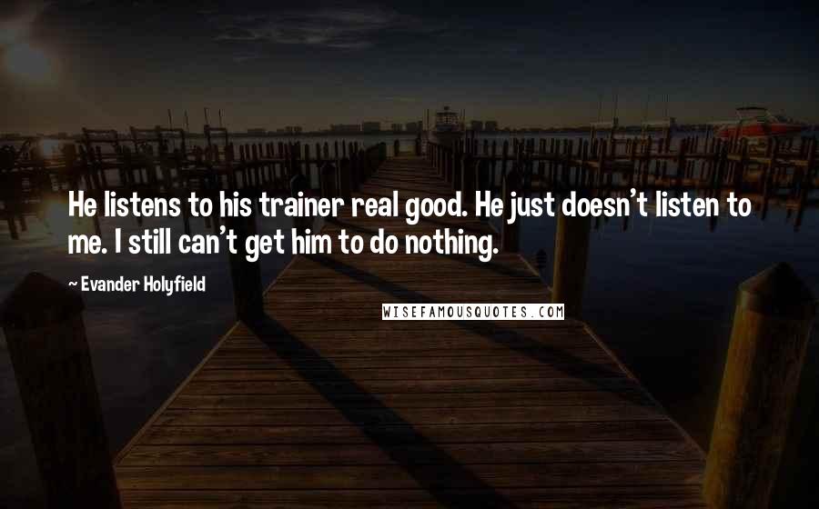 Evander Holyfield Quotes: He listens to his trainer real good. He just doesn't listen to me. I still can't get him to do nothing.