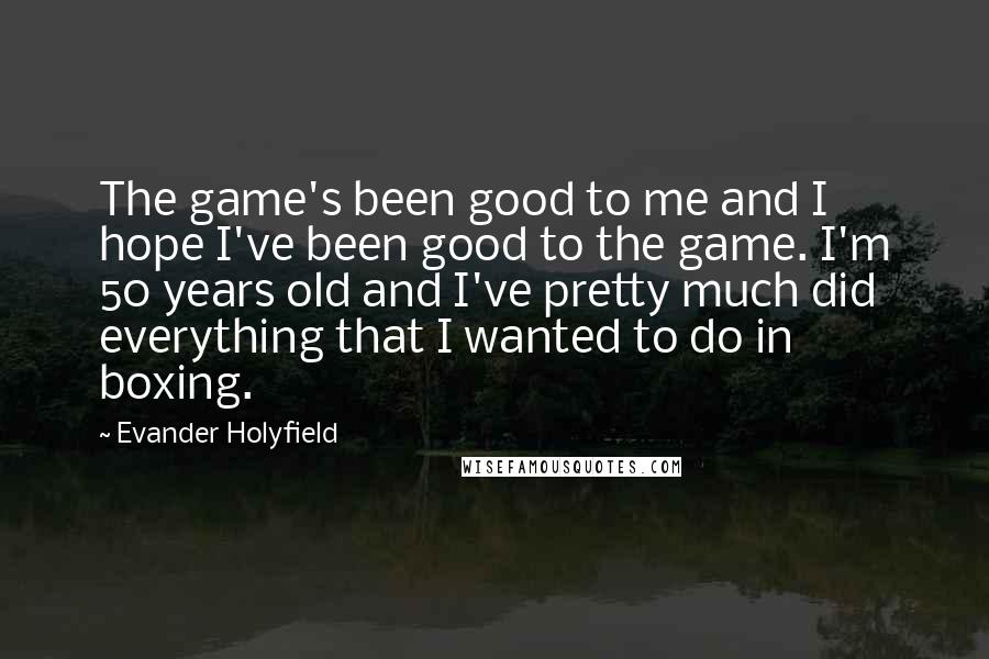 Evander Holyfield Quotes: The game's been good to me and I hope I've been good to the game. I'm 50 years old and I've pretty much did everything that I wanted to do in boxing.