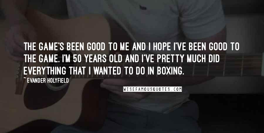 Evander Holyfield Quotes: The game's been good to me and I hope I've been good to the game. I'm 50 years old and I've pretty much did everything that I wanted to do in boxing.