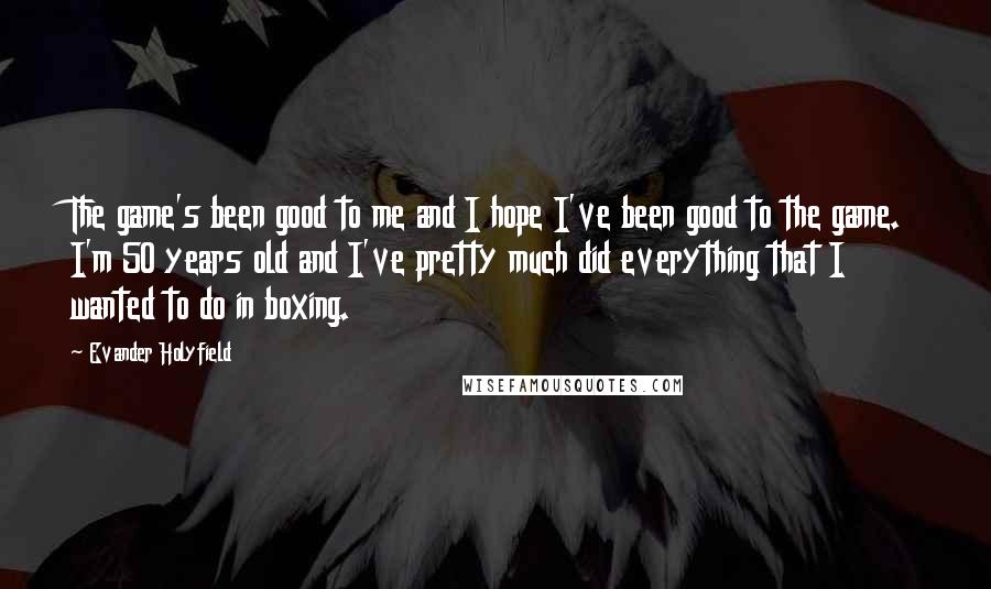 Evander Holyfield Quotes: The game's been good to me and I hope I've been good to the game. I'm 50 years old and I've pretty much did everything that I wanted to do in boxing.