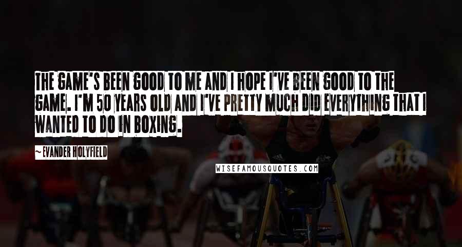 Evander Holyfield Quotes: The game's been good to me and I hope I've been good to the game. I'm 50 years old and I've pretty much did everything that I wanted to do in boxing.