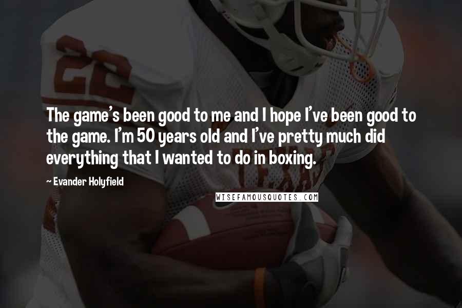 Evander Holyfield Quotes: The game's been good to me and I hope I've been good to the game. I'm 50 years old and I've pretty much did everything that I wanted to do in boxing.