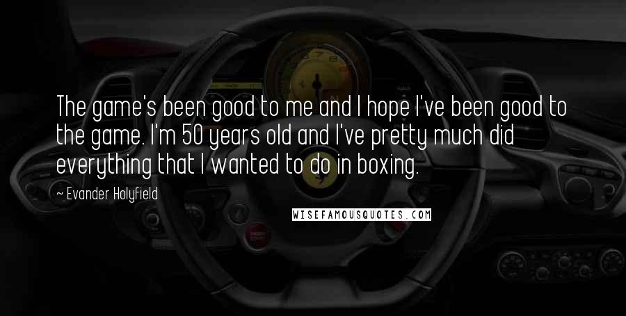 Evander Holyfield Quotes: The game's been good to me and I hope I've been good to the game. I'm 50 years old and I've pretty much did everything that I wanted to do in boxing.