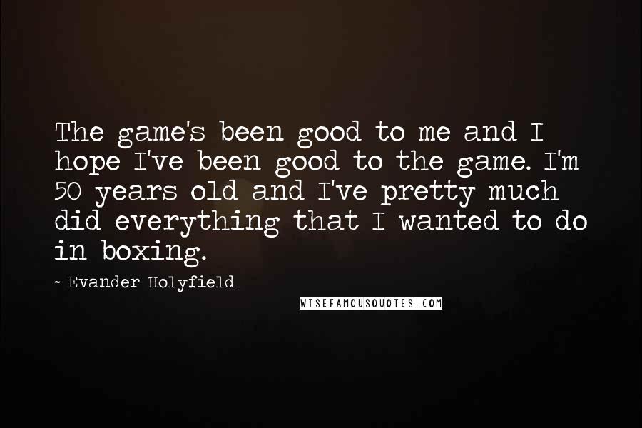 Evander Holyfield Quotes: The game's been good to me and I hope I've been good to the game. I'm 50 years old and I've pretty much did everything that I wanted to do in boxing.