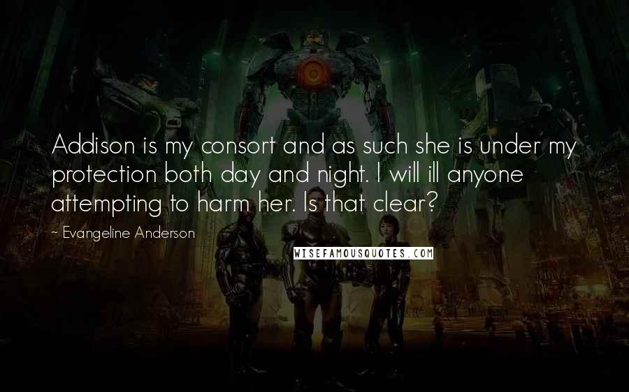 Evangeline Anderson Quotes: Addison is my consort and as such she is under my protection both day and night. I will ill anyone attempting to harm her. Is that clear?