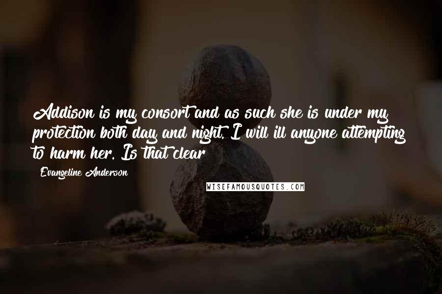 Evangeline Anderson Quotes: Addison is my consort and as such she is under my protection both day and night. I will ill anyone attempting to harm her. Is that clear?
