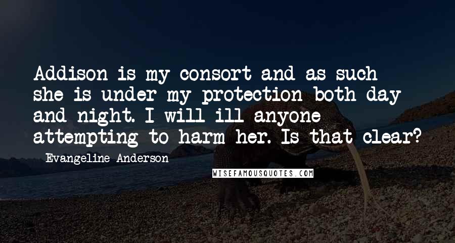 Evangeline Anderson Quotes: Addison is my consort and as such she is under my protection both day and night. I will ill anyone attempting to harm her. Is that clear?