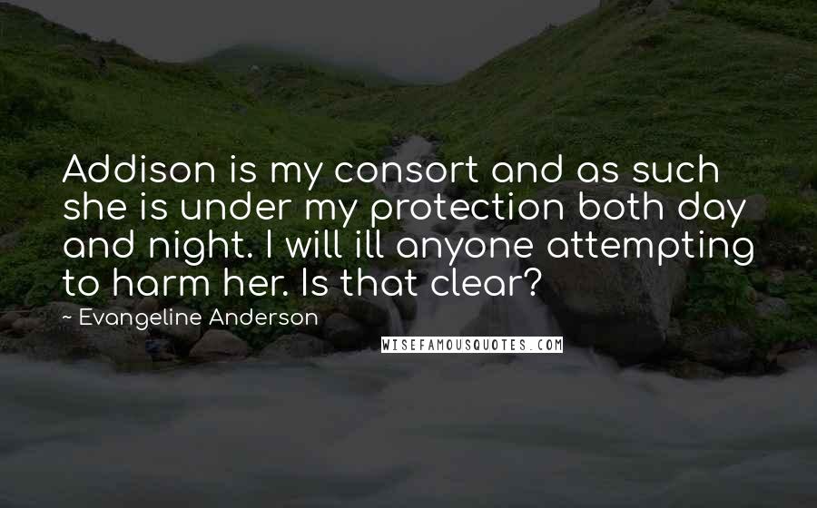 Evangeline Anderson Quotes: Addison is my consort and as such she is under my protection both day and night. I will ill anyone attempting to harm her. Is that clear?