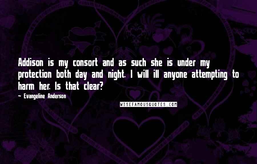 Evangeline Anderson Quotes: Addison is my consort and as such she is under my protection both day and night. I will ill anyone attempting to harm her. Is that clear?