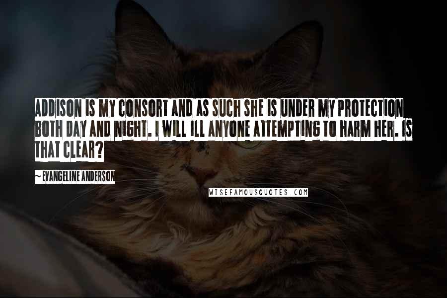 Evangeline Anderson Quotes: Addison is my consort and as such she is under my protection both day and night. I will ill anyone attempting to harm her. Is that clear?