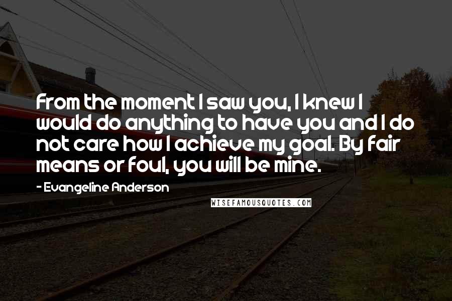 Evangeline Anderson Quotes: From the moment I saw you, I knew I would do anything to have you and I do not care how I achieve my goal. By fair means or foul, you will be mine.