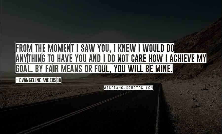 Evangeline Anderson Quotes: From the moment I saw you, I knew I would do anything to have you and I do not care how I achieve my goal. By fair means or foul, you will be mine.