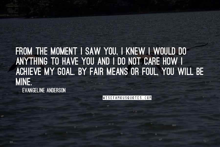 Evangeline Anderson Quotes: From the moment I saw you, I knew I would do anything to have you and I do not care how I achieve my goal. By fair means or foul, you will be mine.