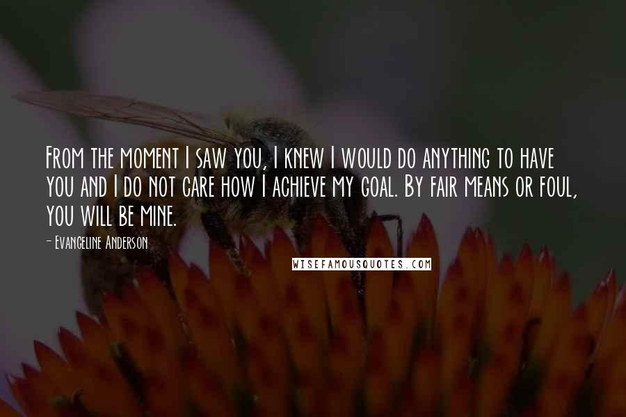 Evangeline Anderson Quotes: From the moment I saw you, I knew I would do anything to have you and I do not care how I achieve my goal. By fair means or foul, you will be mine.