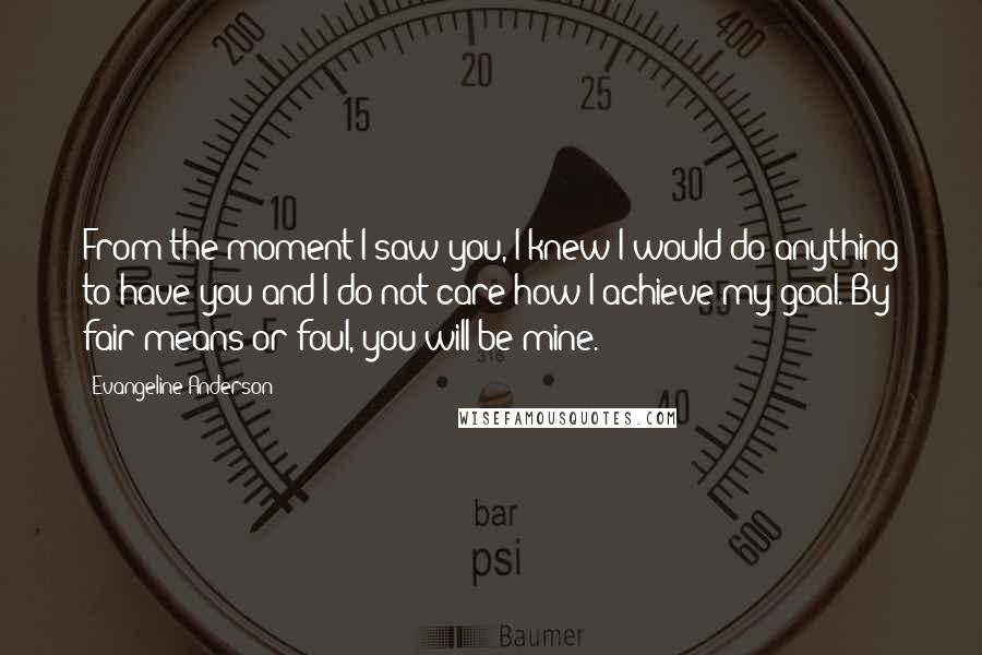 Evangeline Anderson Quotes: From the moment I saw you, I knew I would do anything to have you and I do not care how I achieve my goal. By fair means or foul, you will be mine.