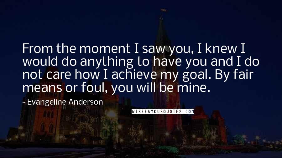 Evangeline Anderson Quotes: From the moment I saw you, I knew I would do anything to have you and I do not care how I achieve my goal. By fair means or foul, you will be mine.