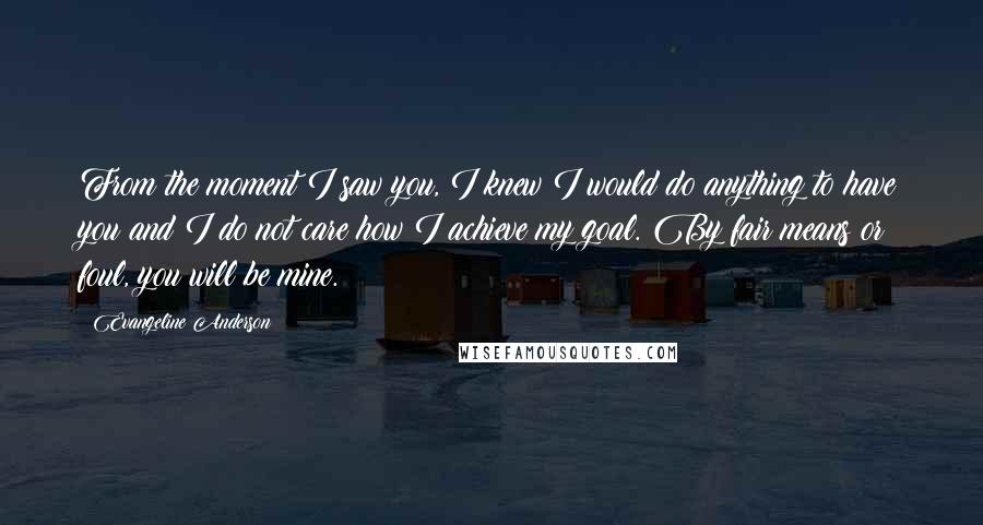 Evangeline Anderson Quotes: From the moment I saw you, I knew I would do anything to have you and I do not care how I achieve my goal. By fair means or foul, you will be mine.