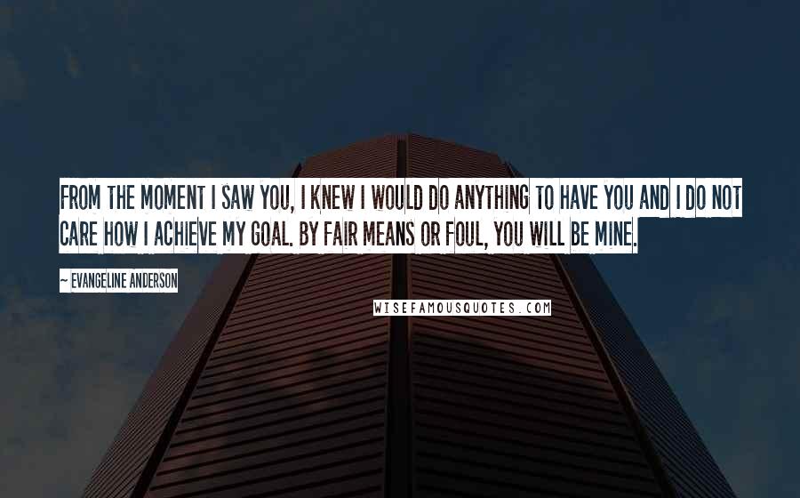 Evangeline Anderson Quotes: From the moment I saw you, I knew I would do anything to have you and I do not care how I achieve my goal. By fair means or foul, you will be mine.