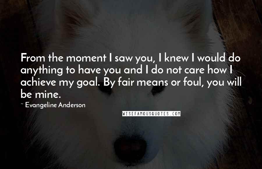 Evangeline Anderson Quotes: From the moment I saw you, I knew I would do anything to have you and I do not care how I achieve my goal. By fair means or foul, you will be mine.