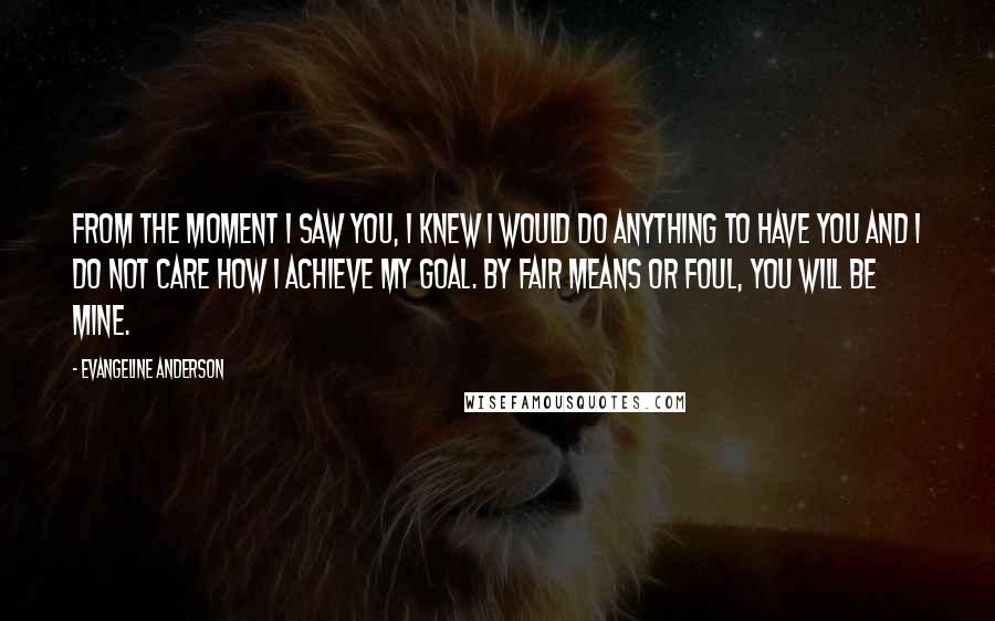 Evangeline Anderson Quotes: From the moment I saw you, I knew I would do anything to have you and I do not care how I achieve my goal. By fair means or foul, you will be mine.