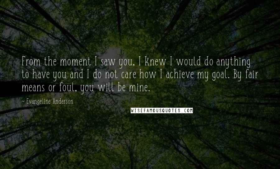 Evangeline Anderson Quotes: From the moment I saw you, I knew I would do anything to have you and I do not care how I achieve my goal. By fair means or foul, you will be mine.