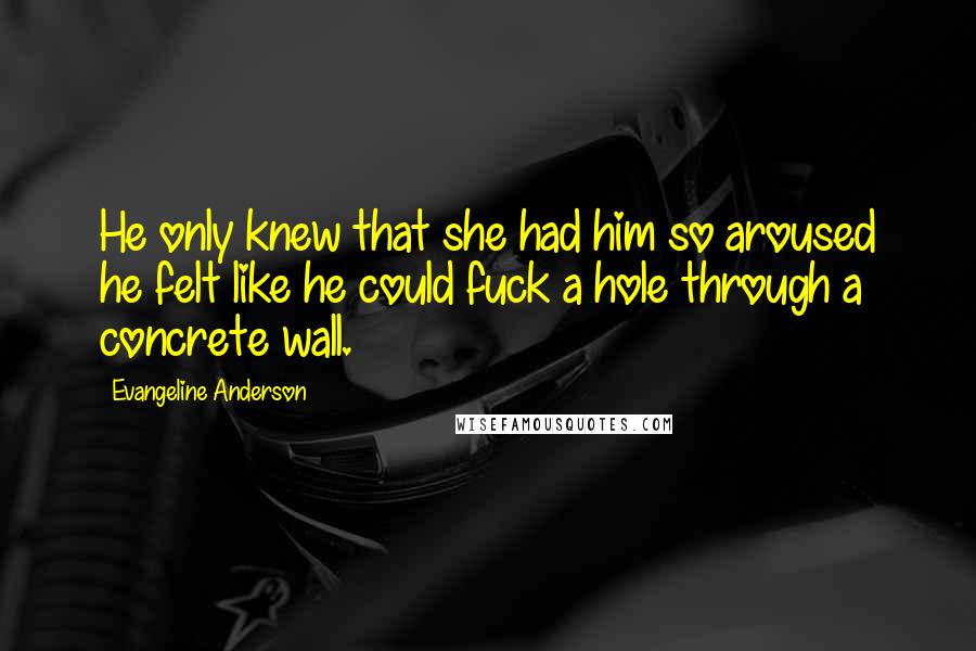 Evangeline Anderson Quotes: He only knew that she had him so aroused he felt like he could fuck a hole through a concrete wall.