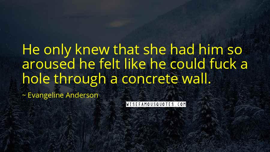 Evangeline Anderson Quotes: He only knew that she had him so aroused he felt like he could fuck a hole through a concrete wall.